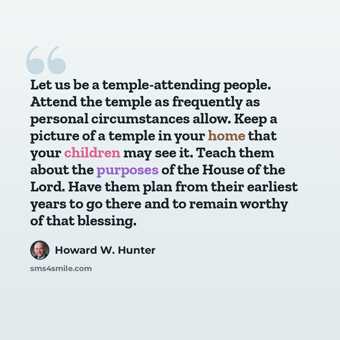 “Let us be a temple-attending people. Attend the temple as frequently as personal circumstances allow. Keep a picture of a temple in your home that your children may see it. Teach them about the purposes of the House of the Lord. Have them plan from their earliest years to go there and to remain…” quote by Howard W. Hunter