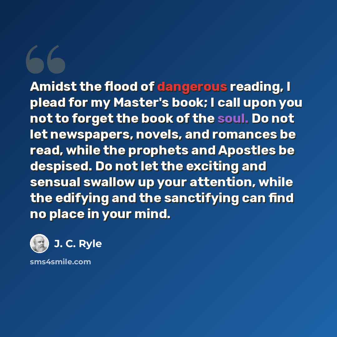 “Amidst the flood of dangerous reading, I plead for my Master's book; I call upon you not to forget the book of the soul. Do not let newspapers, novels, and romances be read, while the prophets and Apostles be despised. Do not let the exciting and sensual swallow up your attention, while the…” quote by J. C. Ryle