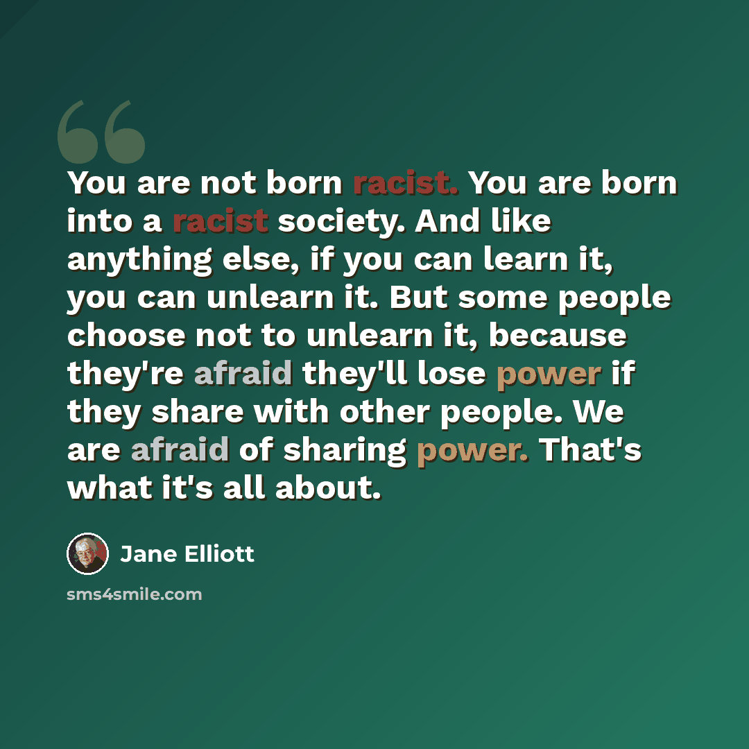 “You are not born racist. You are born into a racist society. And like anything else, if you can learn it, you can unlearn it. But some people choose not to unlearn it, because they're afraid they'll lose power if they share with other people. We are afraid of sharing power. That's what it's all…” quote by Jane Elliott
