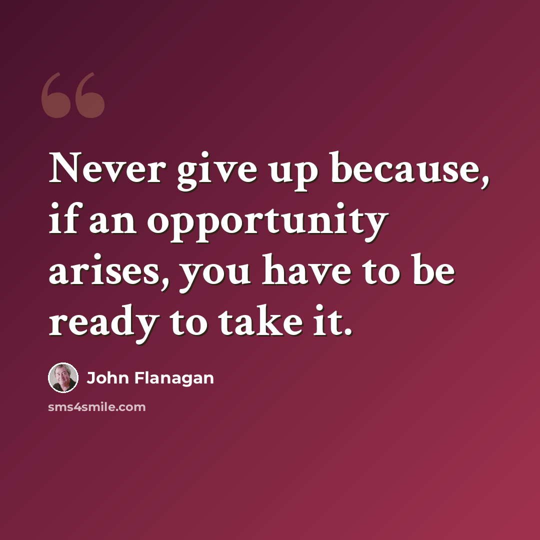 “Never give up because, if an opportunity arises, you have to be ready to take it.” quote by John Flanagan