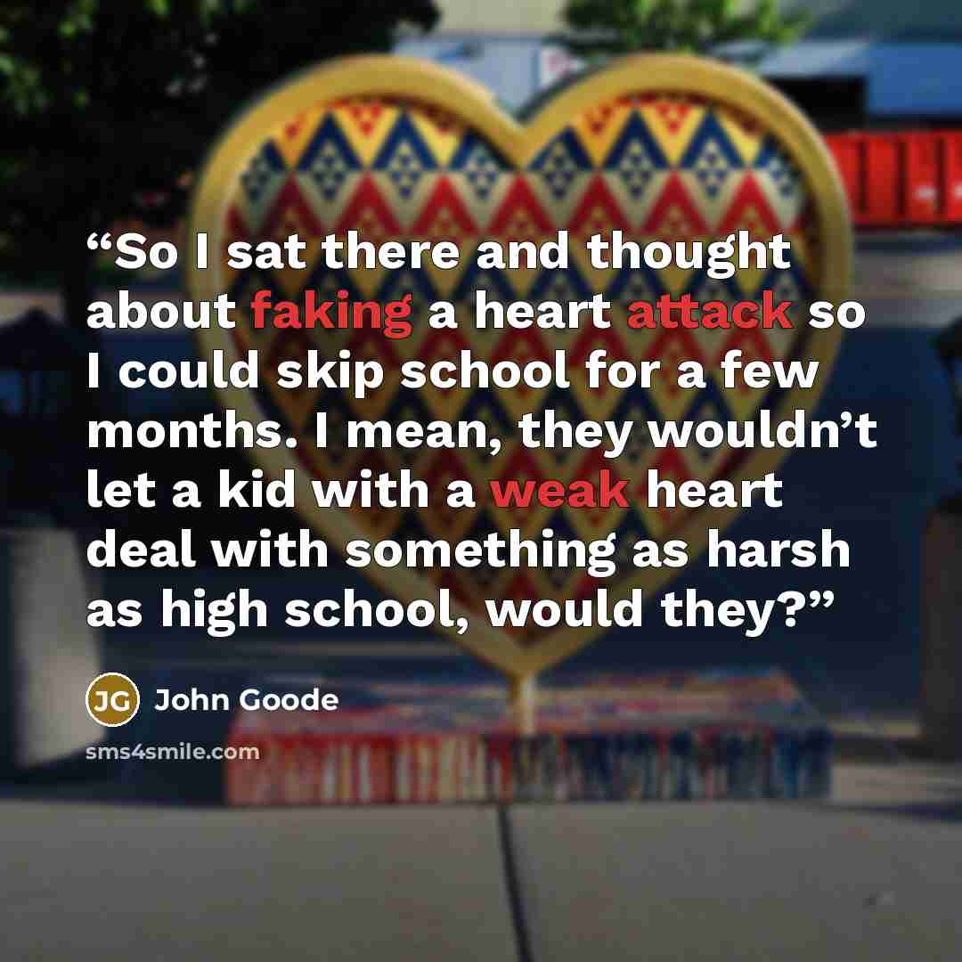 “So I sat there and thought about faking a heart attack so I could skip school for a few months. I mean, they wouldn’t let a kid with a weak heart deal with something as harsh as high school, would they?” quote by John Goode