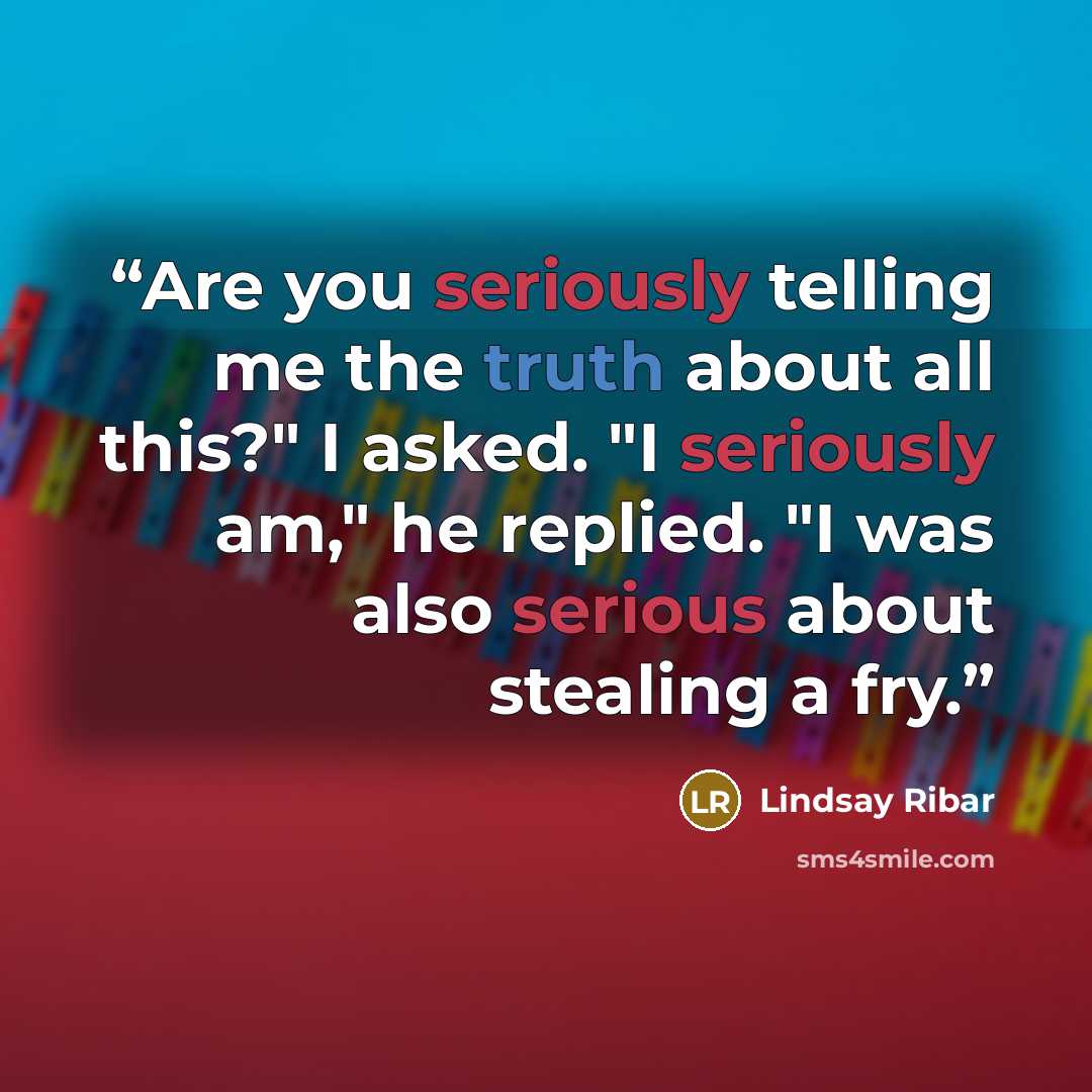 “Are you seriously telling me the truth about all this?" I asked. "I seriously am," he replied. "I was also serious about stealing a fry.” quote by Lindsay Ribar
