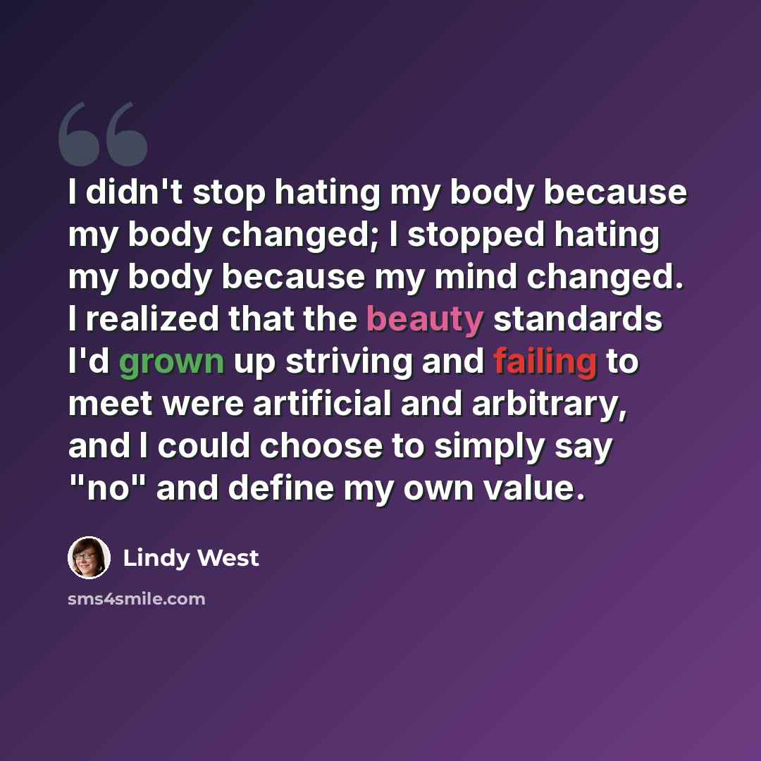 “I didn't stop hating my body because my body changed; I stopped hating my body because my mind changed. I realized that the beauty standards I'd grown up striving and failing to meet were artificial and arbitrary, and I could choose to simply say "no" and define my own value.” quote by Lindy West