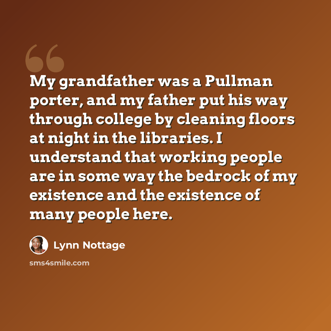 “My grandfather was a Pullman porter, and my father put his way through college by cleaning floors at night in the libraries. I understand that working people are in some way the bedrock of my existence and the existence of many people here.” quote by Lynn Nottage