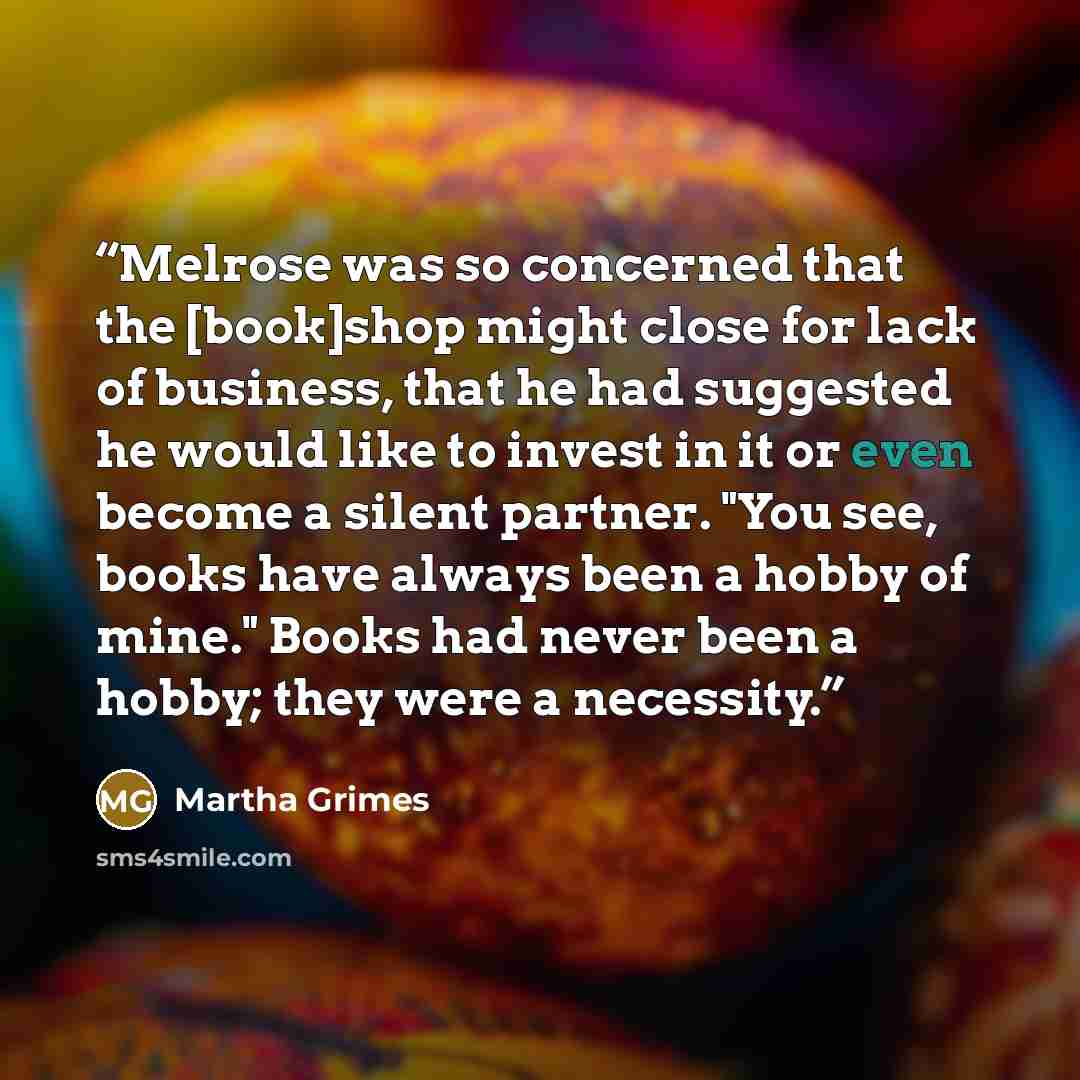 “Melrose was so concerned that the [book]shop might close for lack of business, that he had suggested he would like to invest in it or even become a silent partner. "You see, books have always been a hobby of mine." Books had never been a hobby; they were a necessity.” quote by Martha Grimes