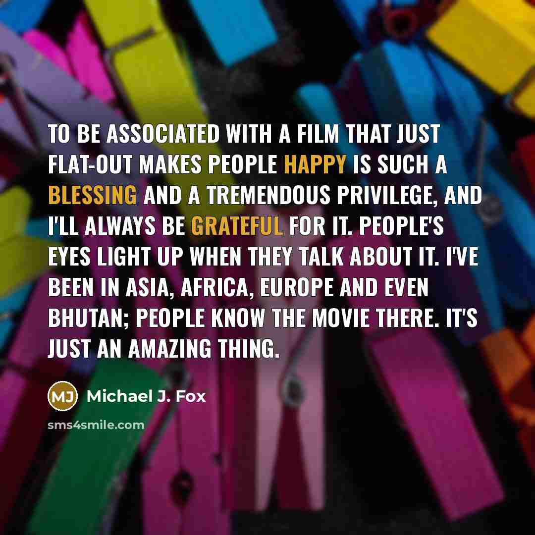 “To be associated with a film that just flat-out makes people happy is such a blessing and a tremendous privilege, and I'll always be grateful for it. People's eyes light up when they talk about it. I've been in Asia, Africa, Europe and even Bhutan; people know the movie there. It's just an amazing…” quote by Michael J. Fox