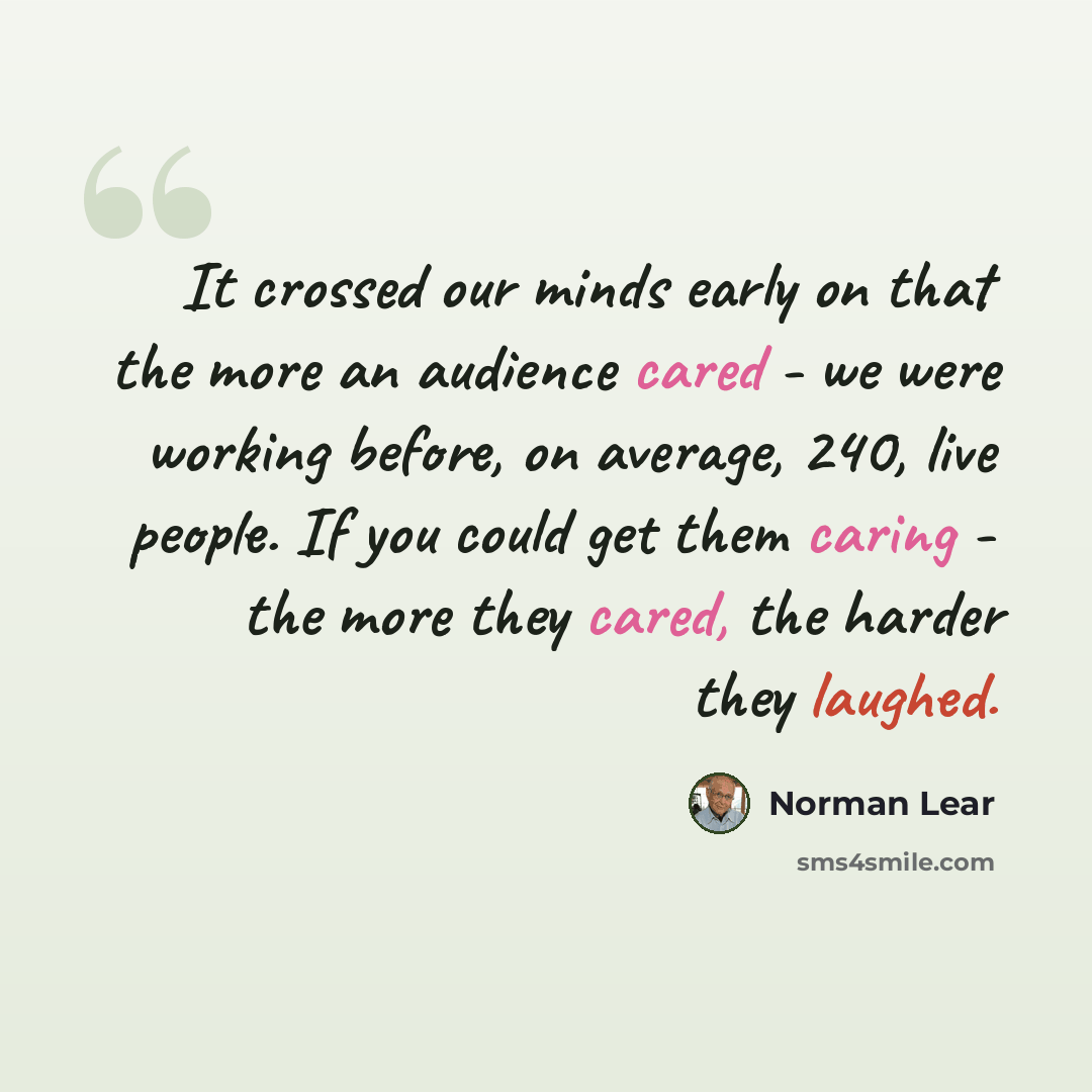 “It crossed our minds early on that the more an audience cared - we were working before, on average, 240, live people. If you could get them caring - the more they cared, the harder they laughed.” quote by Norman Lear