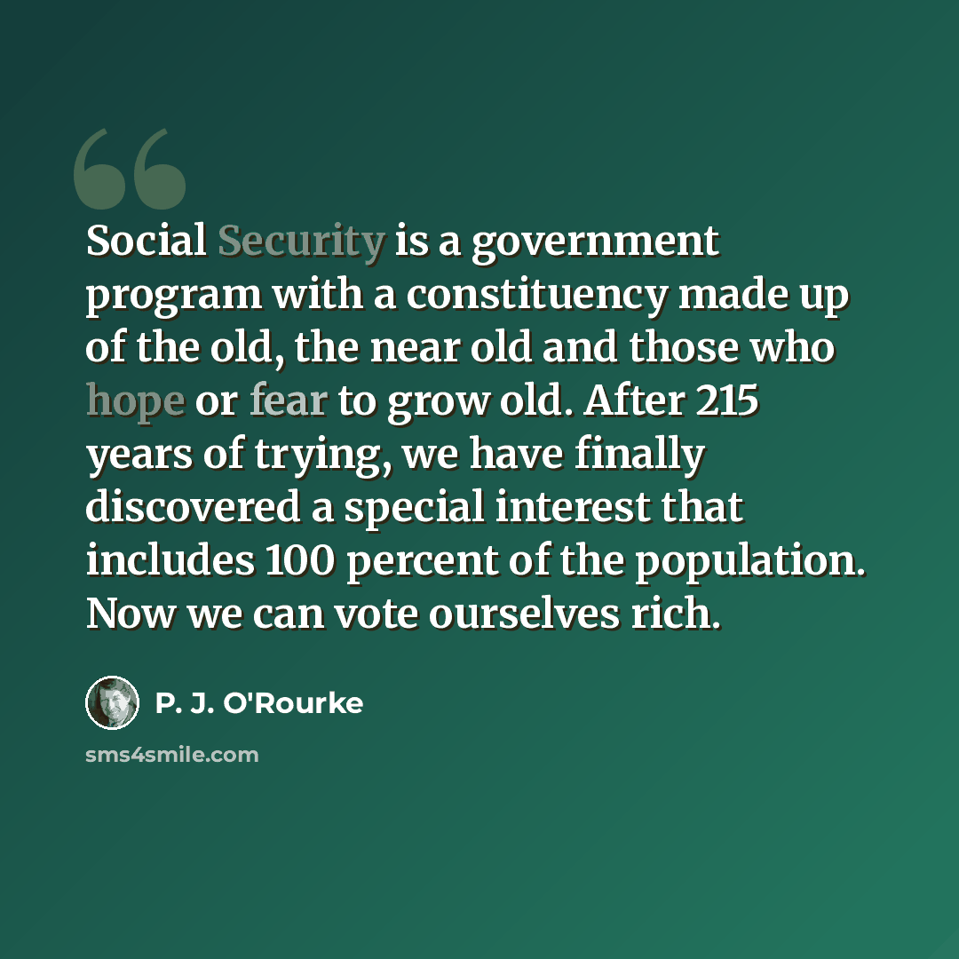 “Social Security is a government program with a constituency made up of the old, the near old and those who hope or fear to grow old. After 215 years of trying, we have finally discovered a special interest that includes 100 percent of the population. Now we can vote ourselves rich.” quote by P. J. O'Rourke