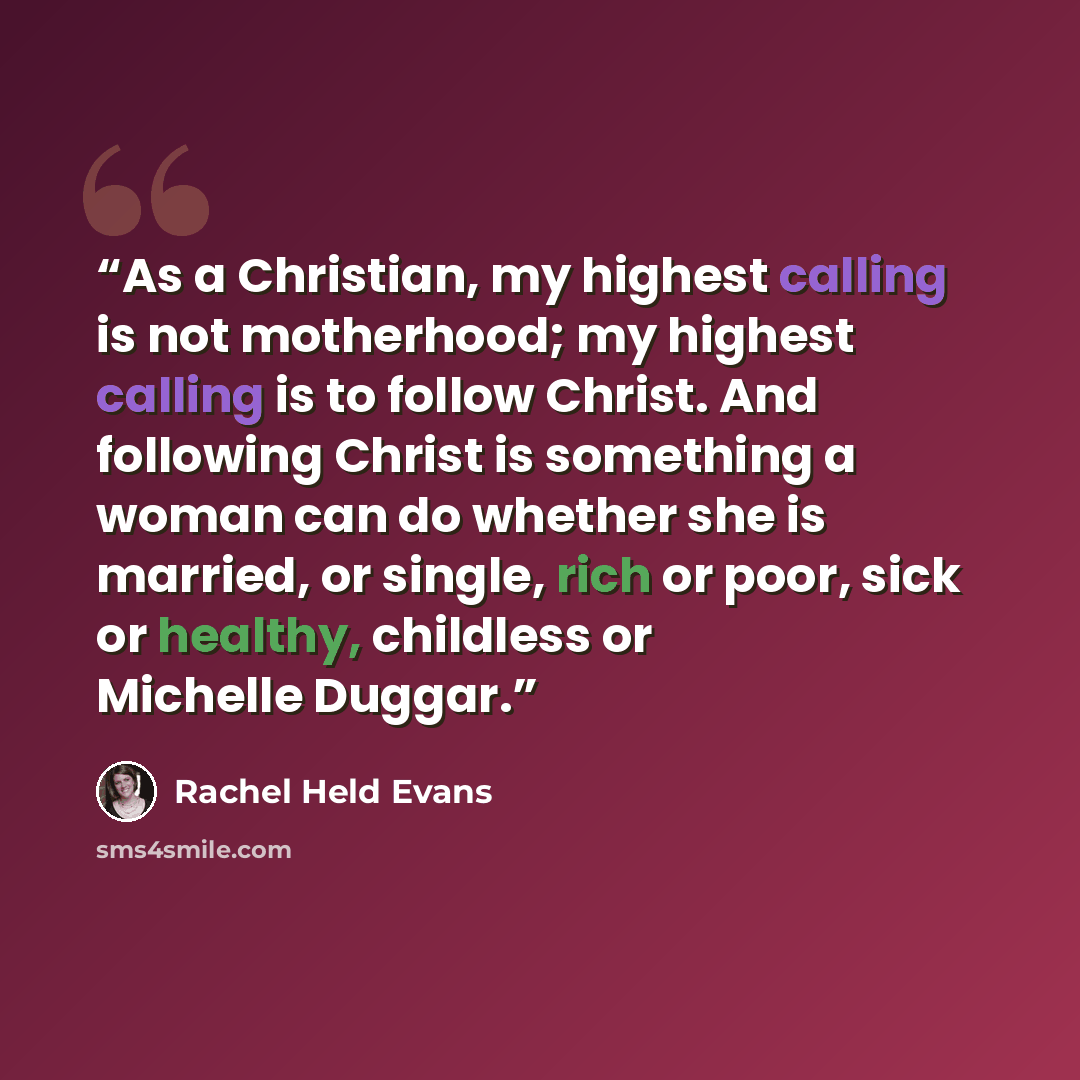 “As a Christian, my highest calling is not motherhood; my highest calling is to follow Christ. And following Christ is something a woman can do whether she is married, or single, rich or poor, sick or healthy, childless or Michelle Duggar.” quote by Rachel Held Evans