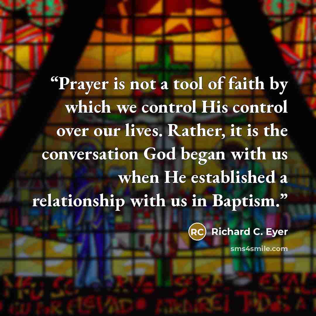 “Prayer is not a tool of faith by which we control His control over our lives. Rather, it is the conversation God began with us when He established a relationship with us in Baptism.” quote by Richard C. Eyer