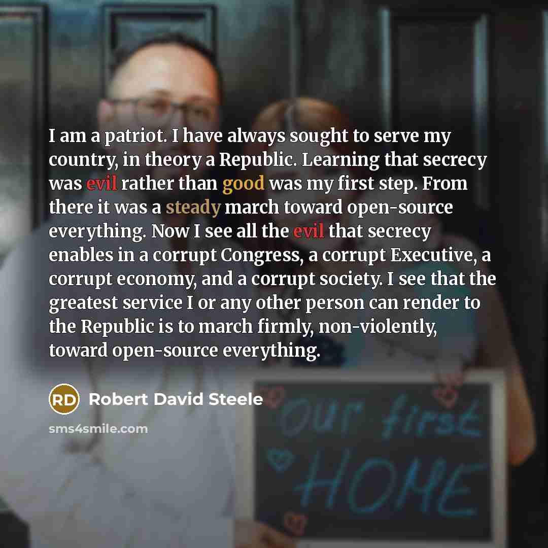 “I am a patriot. I have always sought to serve my country, in theory a Republic. Learning that secrecy was evil rather than good was my first step. From there it was a steady march toward open-source everything. Now I see all the evil that secrecy enables in a corrupt Congress, a corrupt Executive…” quote by Robert David Steele