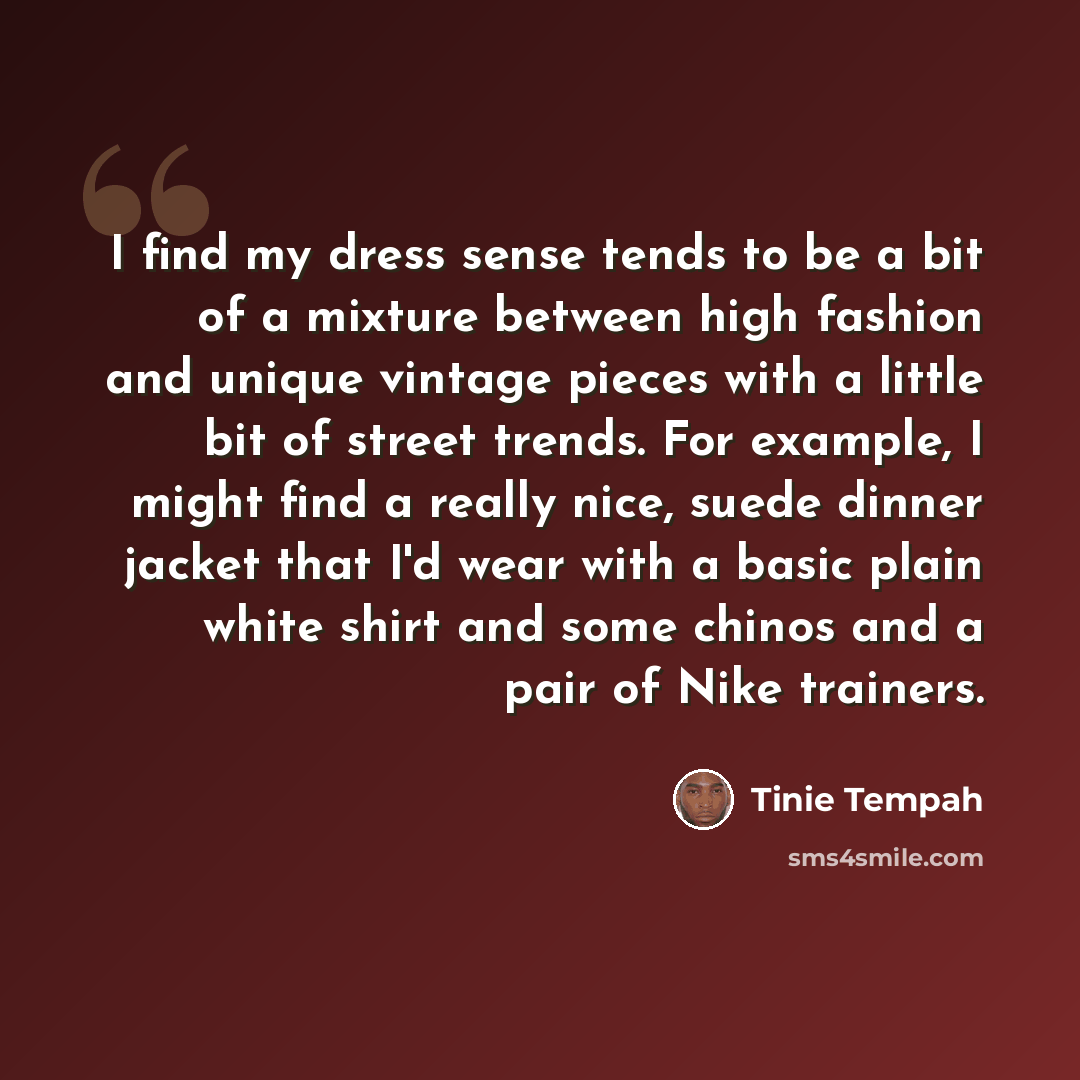 “I find my dress sense tends to be a bit of a mixture between high fashion and unique vintage pieces with a little bit of street trends. For example, I might find a really nice, suede dinner jacket that I'd wear with a basic plain white shirt and some chinos and a pair of Nike trainers.” quote by Tinie Tempah