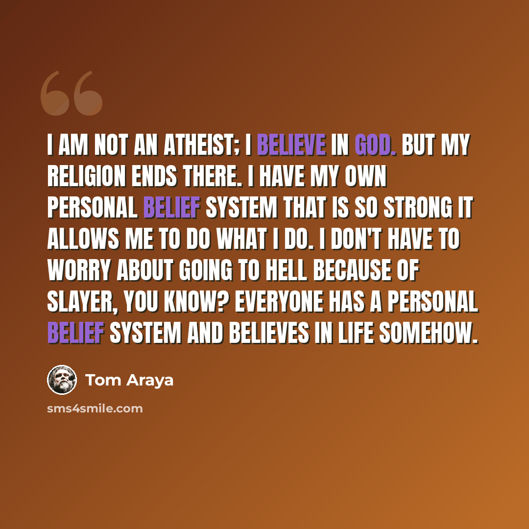 “I am not an atheist; I believe in God. But my religion ends there. I have my own personal belief system that is so strong it allows me to do what I do. I don't have to worry about going to Hell because of Slayer, you know? Everyone has a personal belief system and believes in life somehow.” quote by Tom Araya