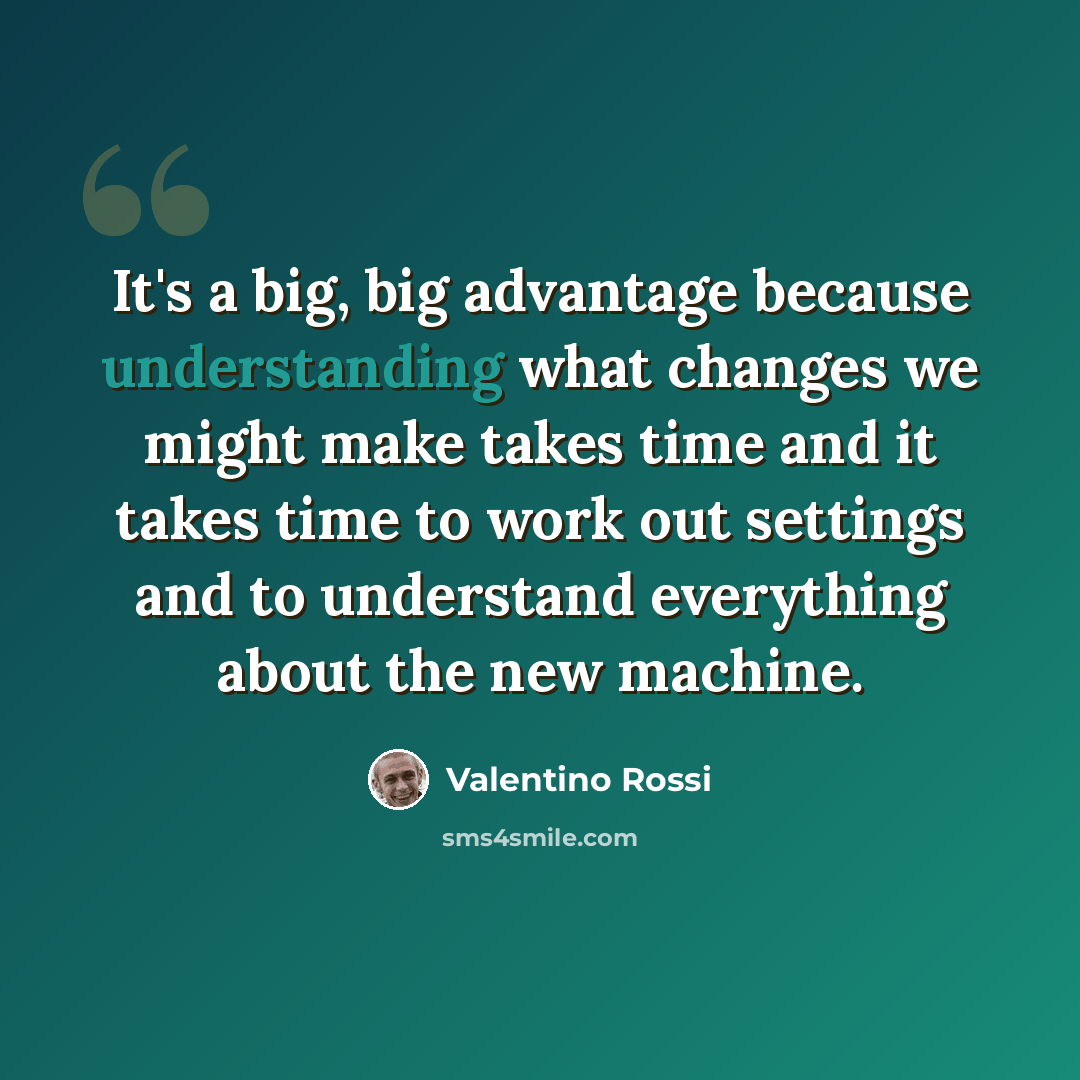 “It's a big, big advantage because understanding what changes we might make takes time and it takes time to work out settings and to understand everything about the new machine.” quote by Valentino Rossi