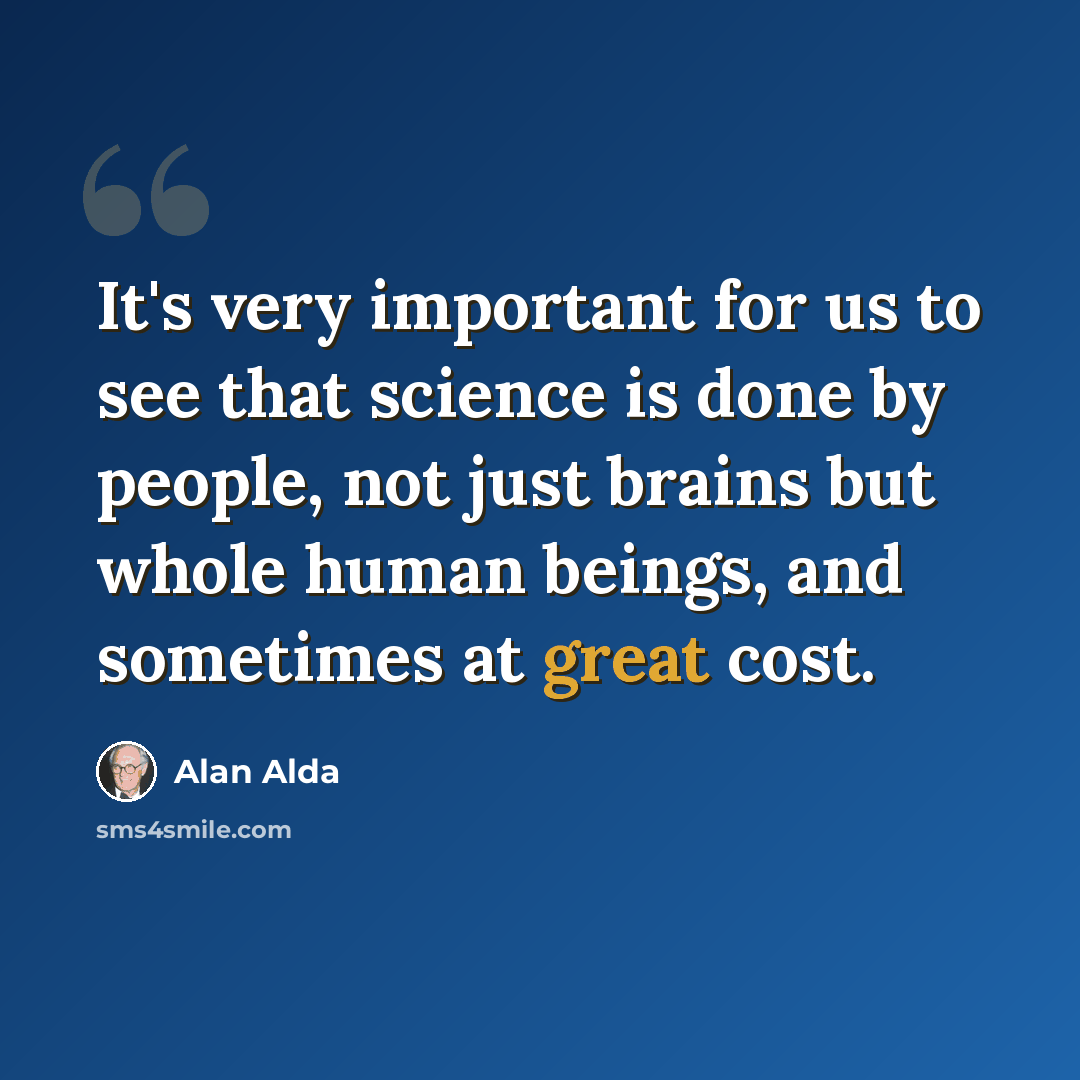 “It's very important for us to see that science is done by people, not just brains but whole human beings, and sometimes at great cost.” quote by Alan Alda