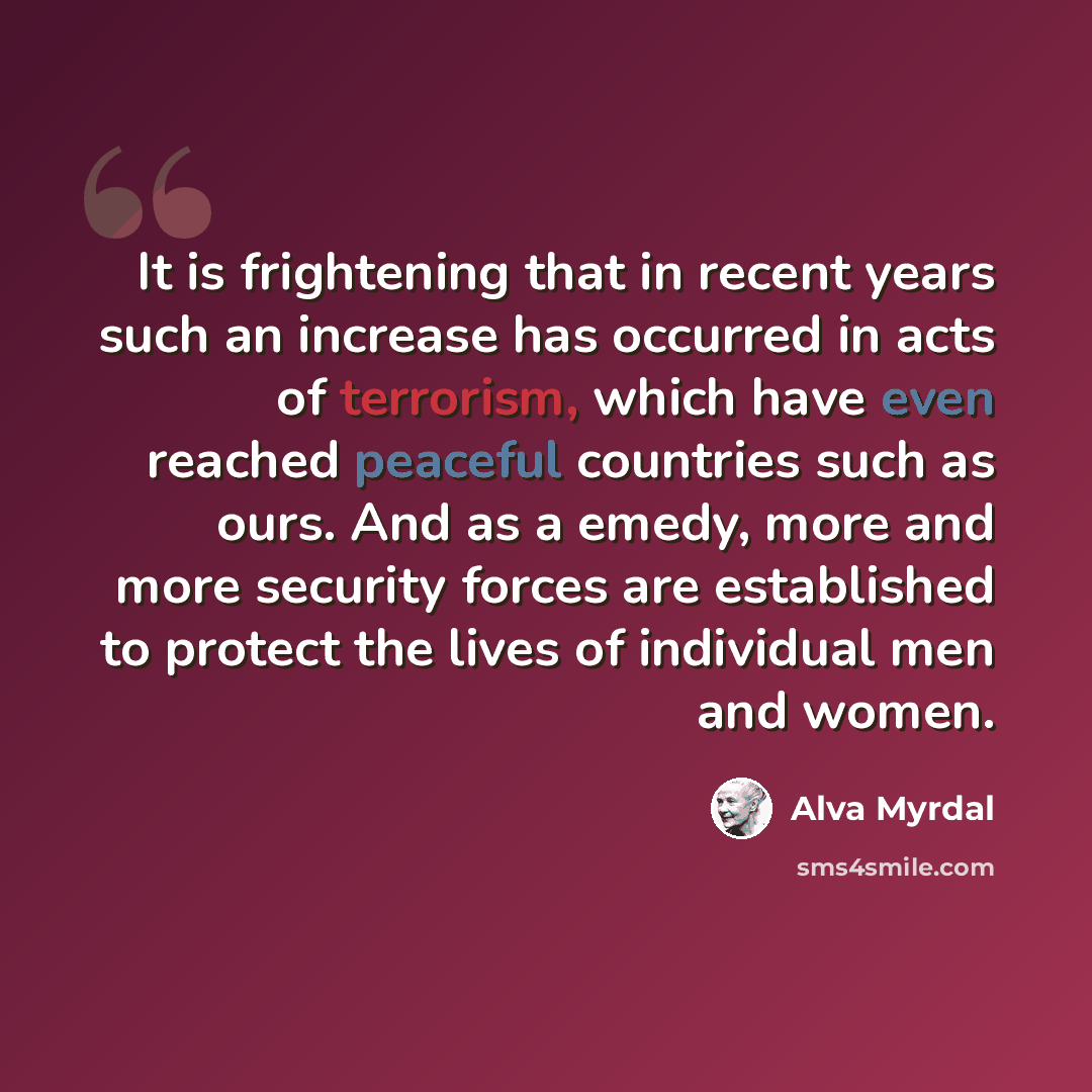 “It is frightening that in recent years such an increase has occurred in acts of terrorism, which have even reached peaceful countries such as ours. And as a emedy, more and more security forces are established to protect the lives of individual men and women.” quote by Alva Myrdal