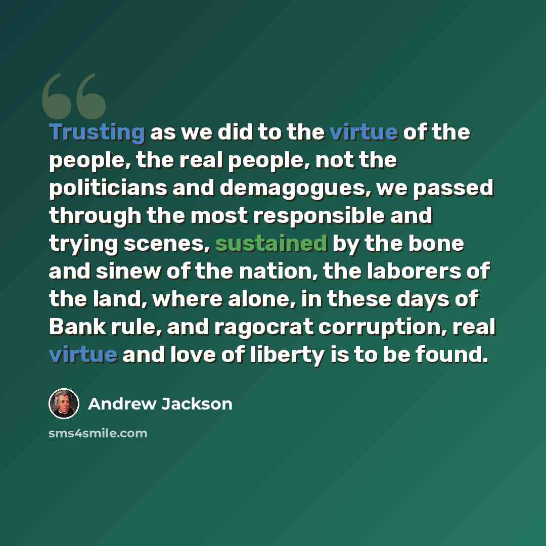 “Trusting as we did to the virtue of the people, the real people, not the politicians and demagogues, we passed through the most responsible and trying scenes, sustained by the bone and sinew of the nation, the laborers of the land, where alone, in these days of Bank rule, and ragocrat corruption…” quote by Andrew Jackson