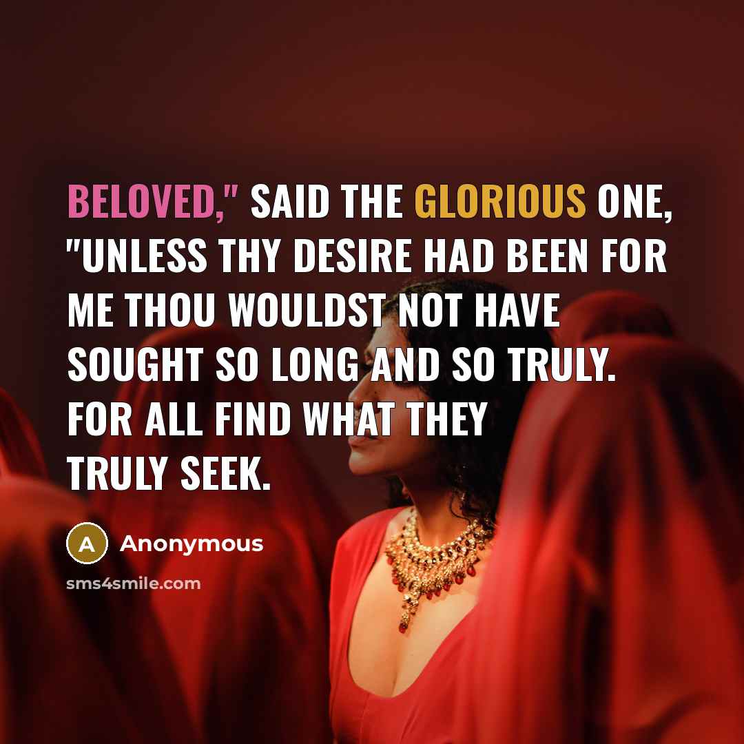 “Beloved," said the Glorious One, "unless thy desire had been for me thou wouldst not have sought so long and so truly. For all find what they truly seek.” quote by Anonymous