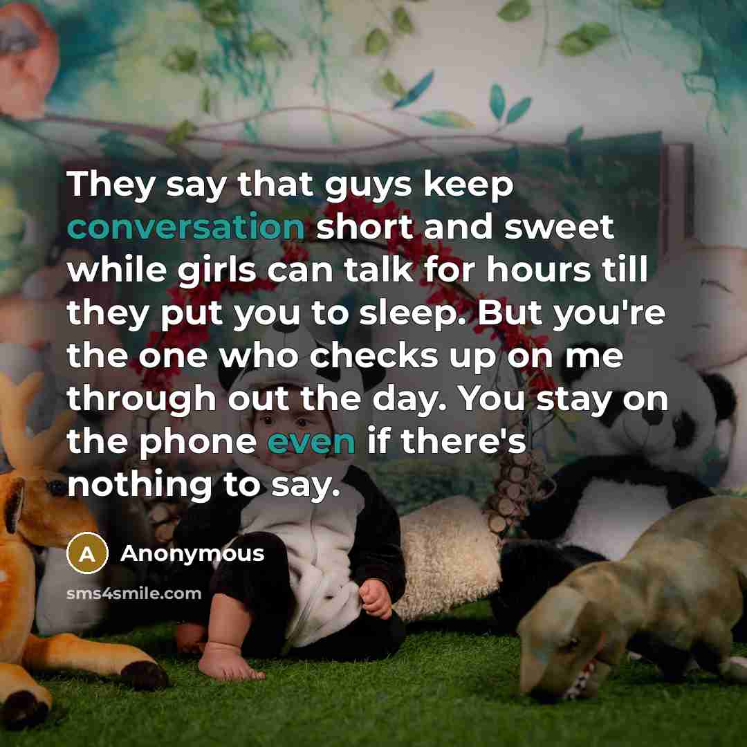 “They say that guys keep conversation short and sweet while girls can talk for hours till they put you to sleep. But you're the one who checks up on me through out the day. You stay on the phone even if there's nothing to say.” quote by Anonymous