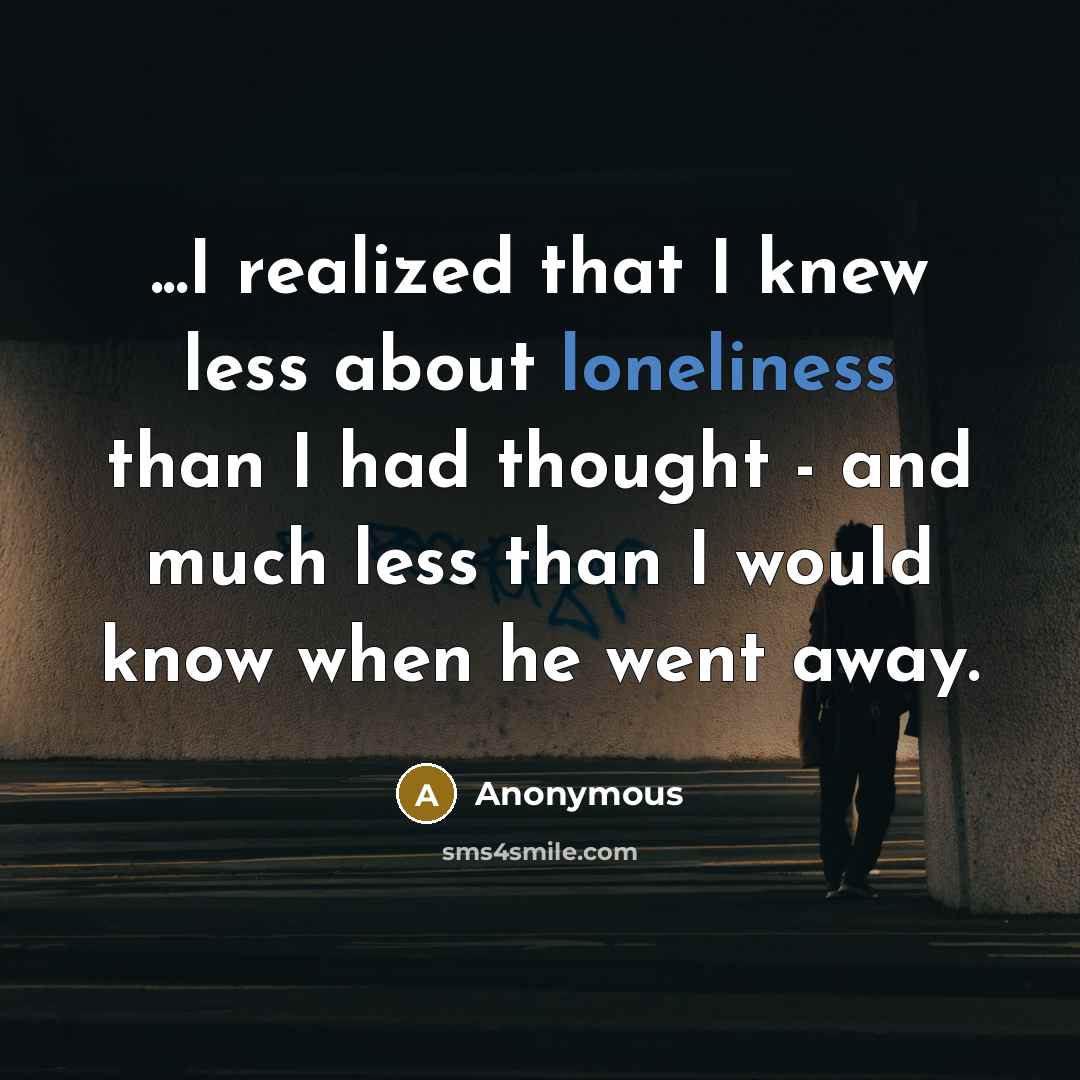 “...I realized that I knew less about loneliness than I had thought - and much less than I would know when he went away.” quote by Anonymous