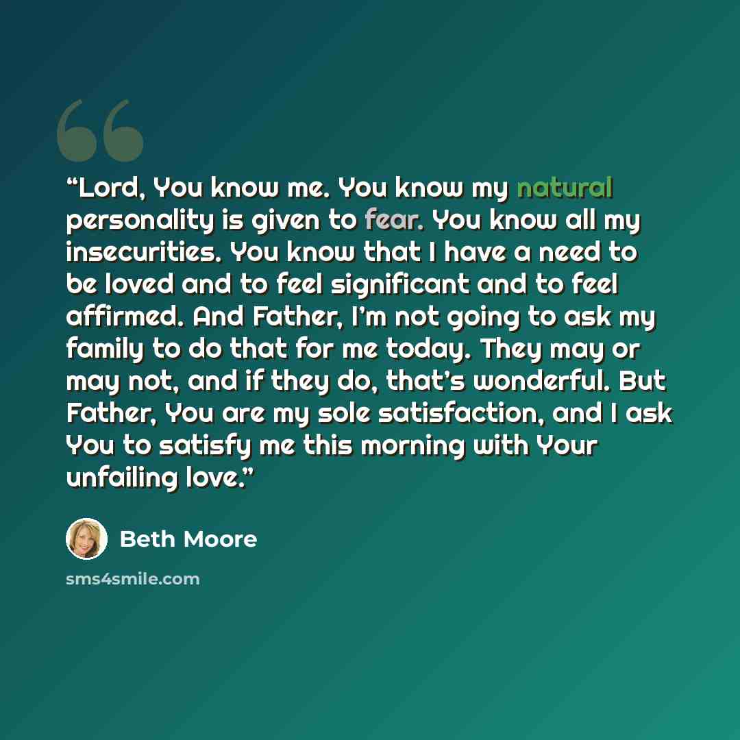 “Lord, You know me. You know my natural personality is given to fear. You know all my insecurities. You know that I have a need to be loved and to feel significant and to feel affirmed. And Father, I’m not going to ask my family to do that for me today. They may or may not, and if they do, that’s…” quote by Beth Moore