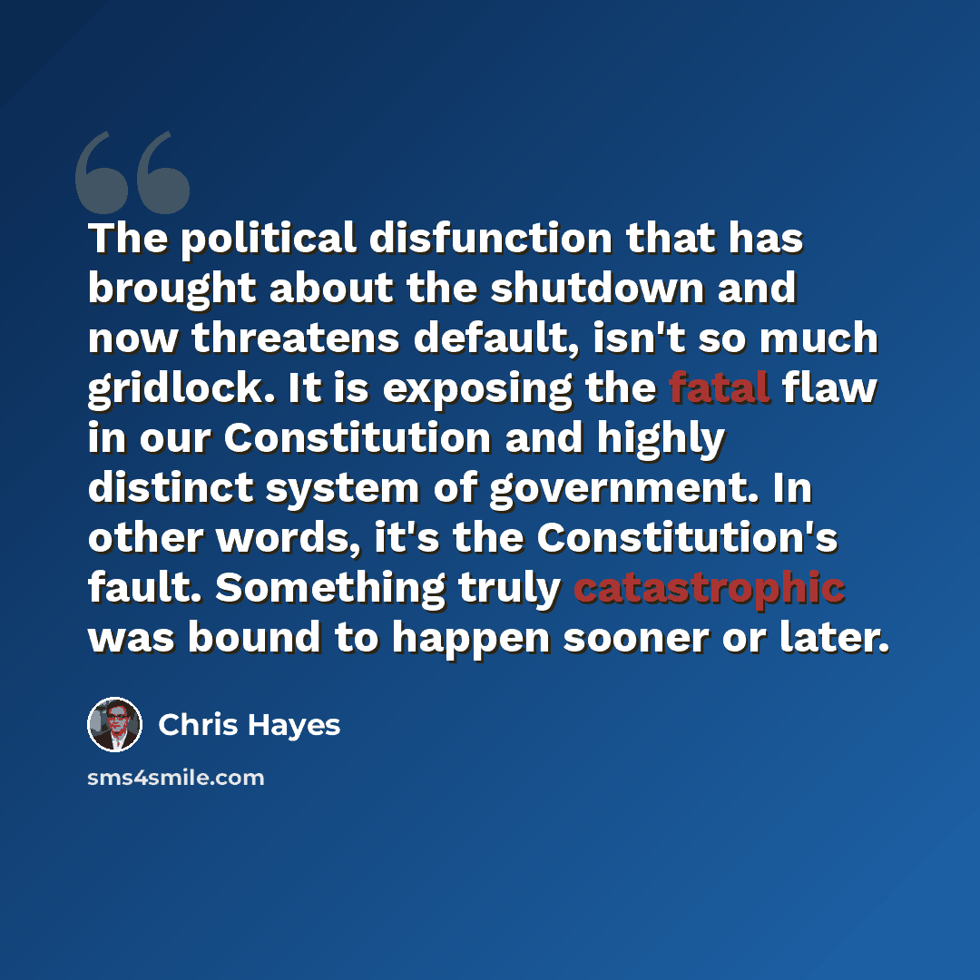 “The political disfunction that has brought about the shutdown and now threatens default, isn't so much gridlock. It is exposing the fatal flaw in our Constitution and highly distinct system of government. In other words, it's the Constitution's fault. Something truly catastrophic was bound to…” quote by Chris Hayes
