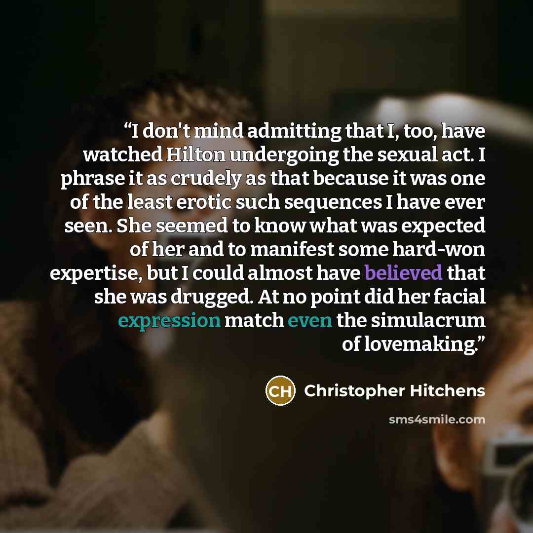 “I don't mind admitting that I, too, have watched Hilton undergoing the sexual act. I phrase it as crudely as that because it was one of the least erotic such sequences I have ever seen. She seemed to know what was expected of her and to manifest some hard-won expertise, but I could almost have…” quote by Christopher Hitchens