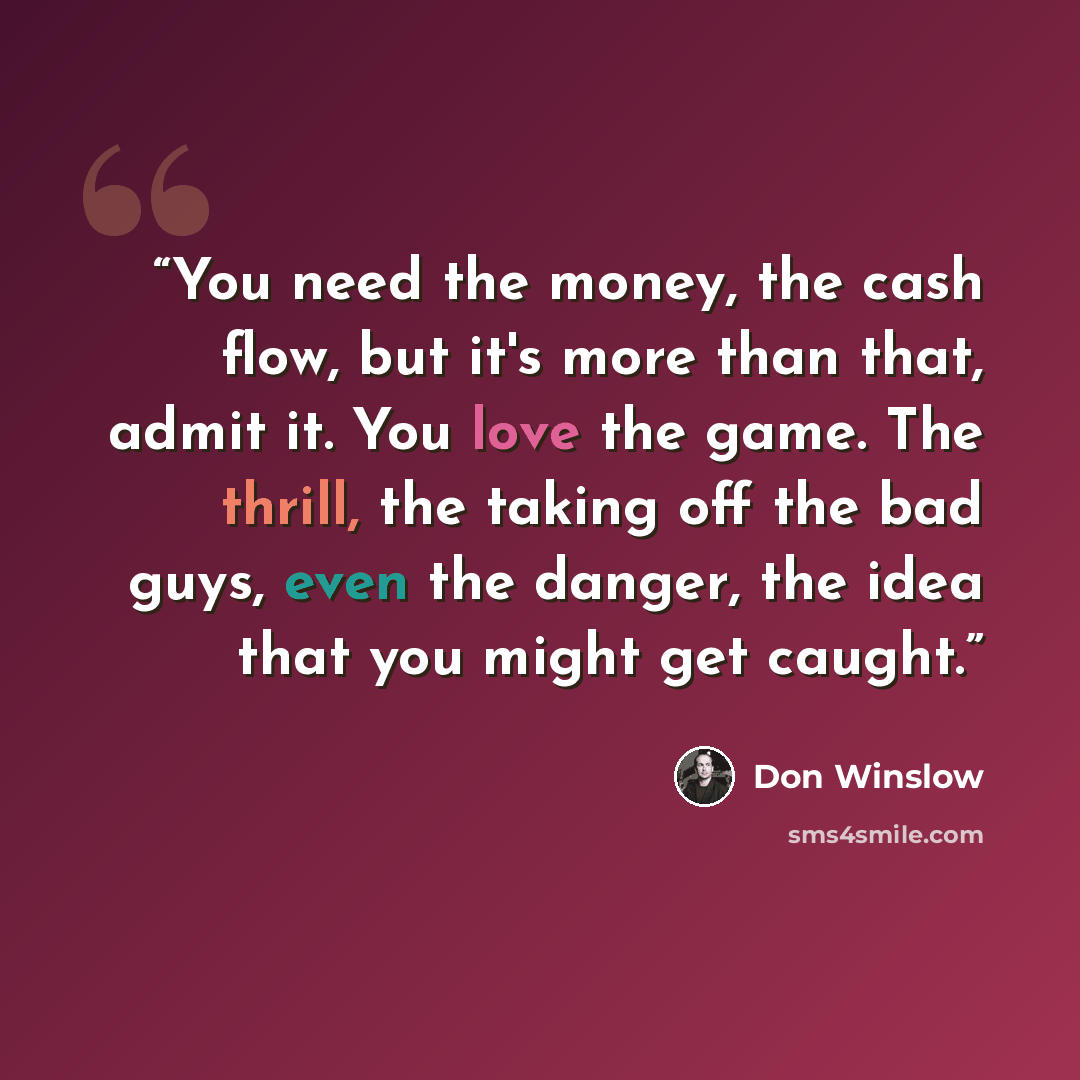 “You need the money, the cash flow, but it's more than that, admit it. You love the game. The thrill, the taking off the bad guys, even the danger, the idea that you might get caught.” quote by Don Winslow