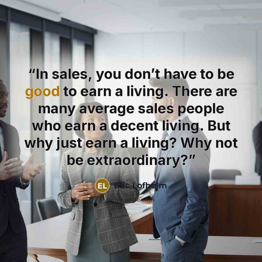 “In sales, you don’t have to be good to earn a living. There are many average sales people who earn a decent living. But why just earn a living? Why not be extraordinary?” quote by Eric Lofholm