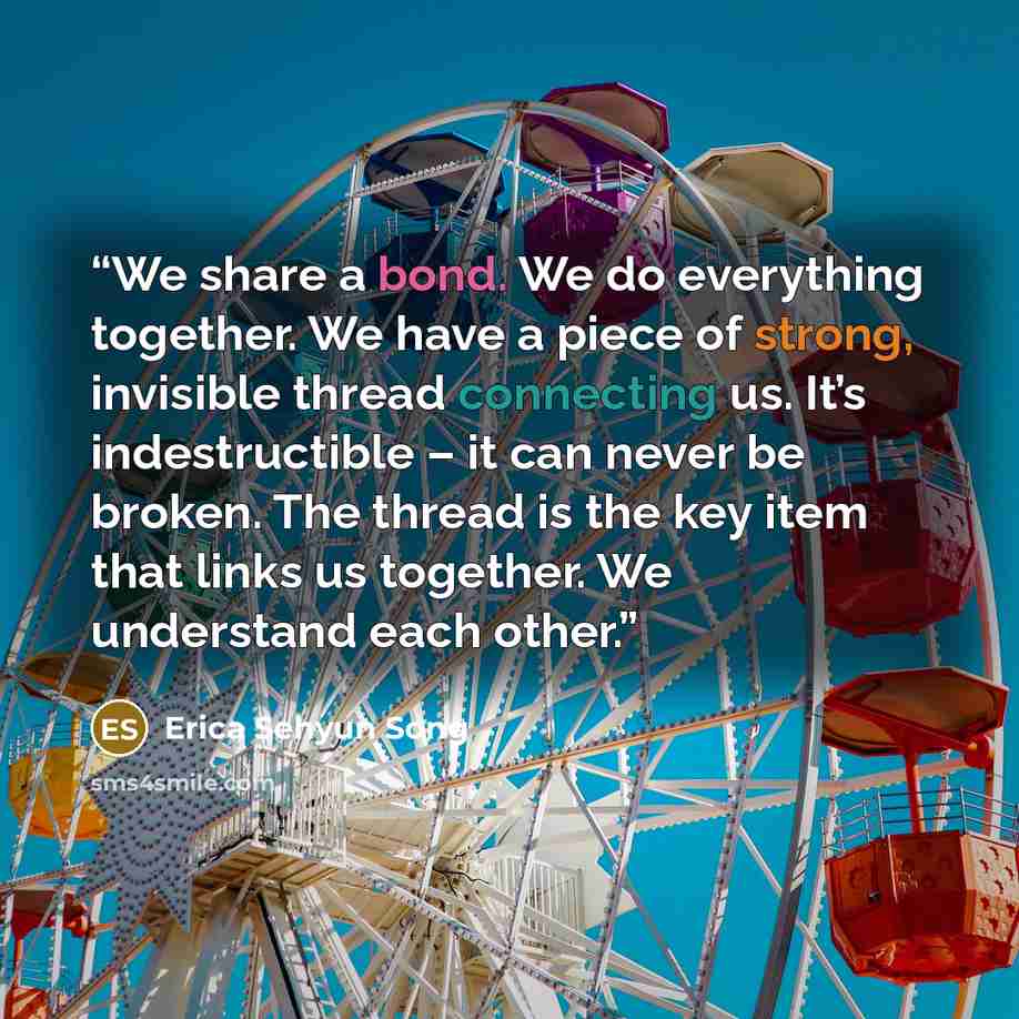 “We share a bond. We do everything together. We have a piece of strong, invisible thread connecting us. It’s indestructible – it can never be broken. The thread is the key item that links us together. We understand each other.” quote by Erica Sehyun Song
