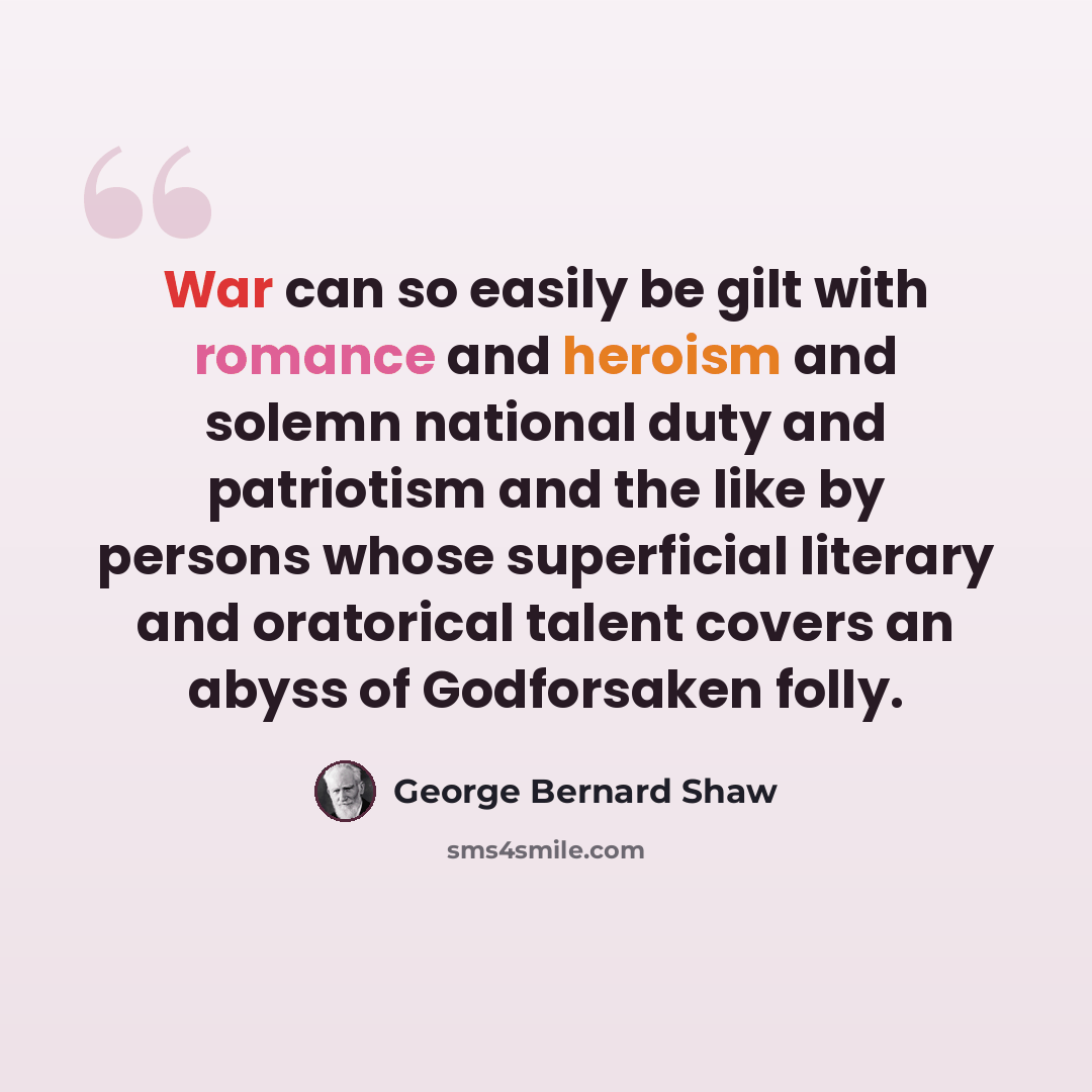 “War can so easily be gilt with romance and heroism and solemn national duty and patriotism and the like by persons whose superficial literary and oratorical talent covers an abyss of Godforsaken folly.” quote by George Bernard Shaw