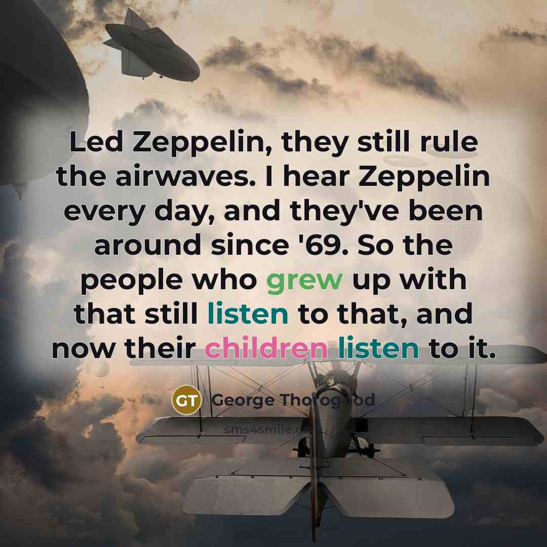 “Led Zeppelin, they still rule the airwaves. I hear Zeppelin every day, and they've been around since '69. So the people who grew up with that still listen to that, and now their children listen to it.” quote by George Thorogood