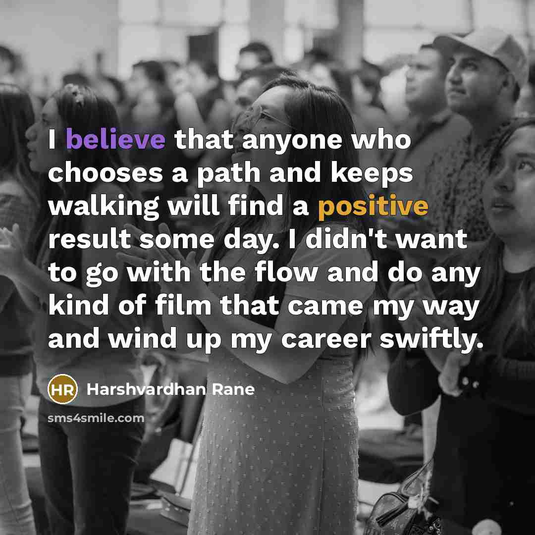 “I believe that anyone who chooses a path and keeps walking will find a positive result some day. I didn't want to go with the flow and do any kind of film that came my way and wind up my career swiftly.” quote by Harshvardhan Rane