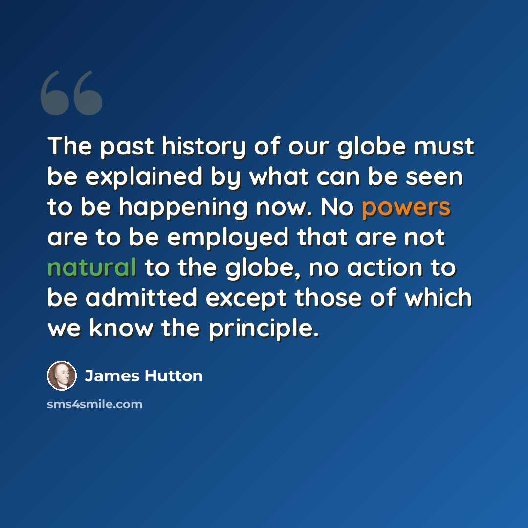 “The past history of our globe must be explained by what can be seen to be happening now. No powers are to be employed that are not natural to the globe, no action to be admitted except those of which we know the principle.” quote by James Hutton