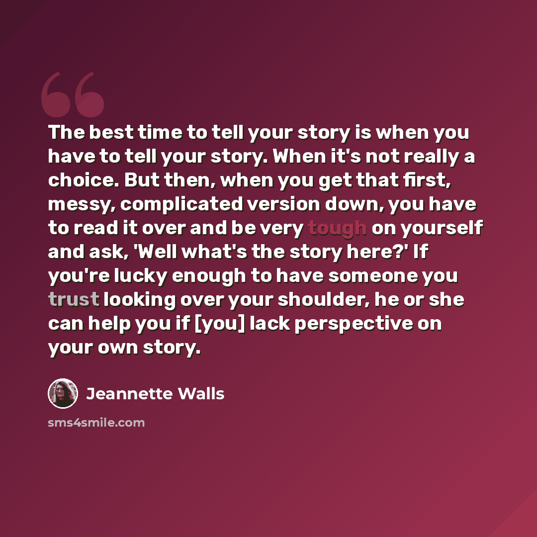 “The best time to tell your story is when you have to tell your story. When it's not really a choice. But then, when you get that first, messy, complicated version down, you have to read it over and be very tough on yourself and ask, 'Well what's the story here?' If you're lucky enough to have…” quote by Jeannette Walls