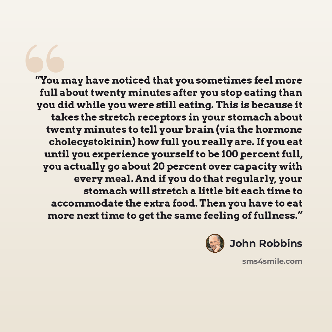 “You may have noticed that you sometimes feel more full about twenty minutes after you stop eating than you did while you were still eating. This is because it takes the stretch receptors in your stomach about twenty minutes to tell your brain (via the hormone cholecystokinin) how full you really…” quote by John Robbins