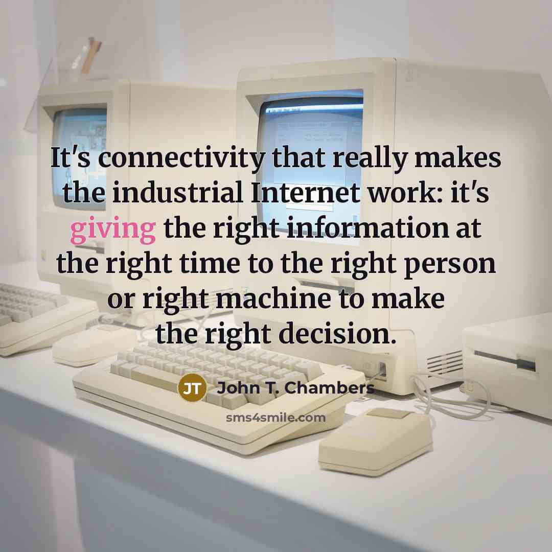 “It's connectivity that really makes the industrial Internet work: it's giving the right information at the right time to the right person or right machine to make the right decision.” quote by John T. Chambers
