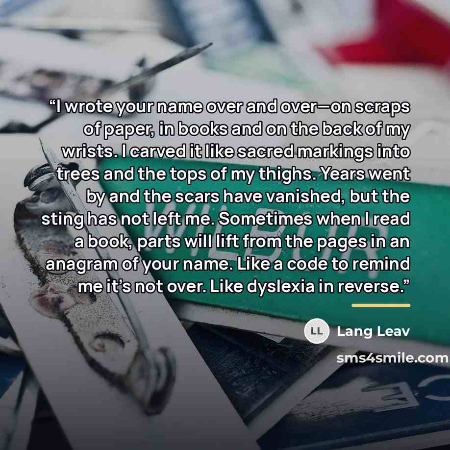“I wrote your name over and over—on scraps of paper, in books and on the back of my wrists. I carved it like sacred markings into trees and the tops of my thighs. Years went by and the scars have vanished, but the sting has not left me. Sometimes when I read a book, parts will lift from the pages…” quote by Lang Leav