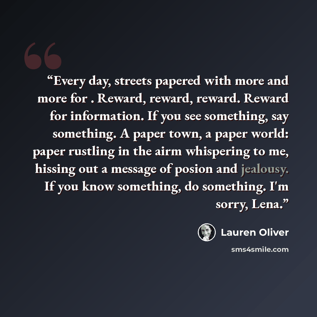“Every day, streets papered with more and more for . Reward, reward, reward. Reward for information. If you see something, say something. A paper town, a paper world: paper rustling in the airm whispering to me, hissing out a message of posion and jealousy. If you know something, do something. I'm…” quote by Lauren Oliver