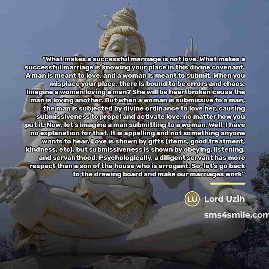 “What makes a successful marriage is not love. What makes a successful marriage is knowing your place in this divine covenant. A man is meant to love, and a woman is meant to submit. When you misplace your place, there is bound to be errors and chaos. Imagine a woman loving a man? She will be…” quote by Lord Uzih