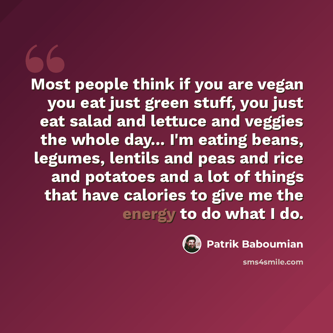 “Most people think if you are vegan you eat just green stuff, you just eat salad and lettuce and veggies the whole day... I'm eating beans, legumes, lentils and peas and rice and potatoes and a lot of things that have calories to give me the energy to do what I do.” quote by Patrik Baboumian