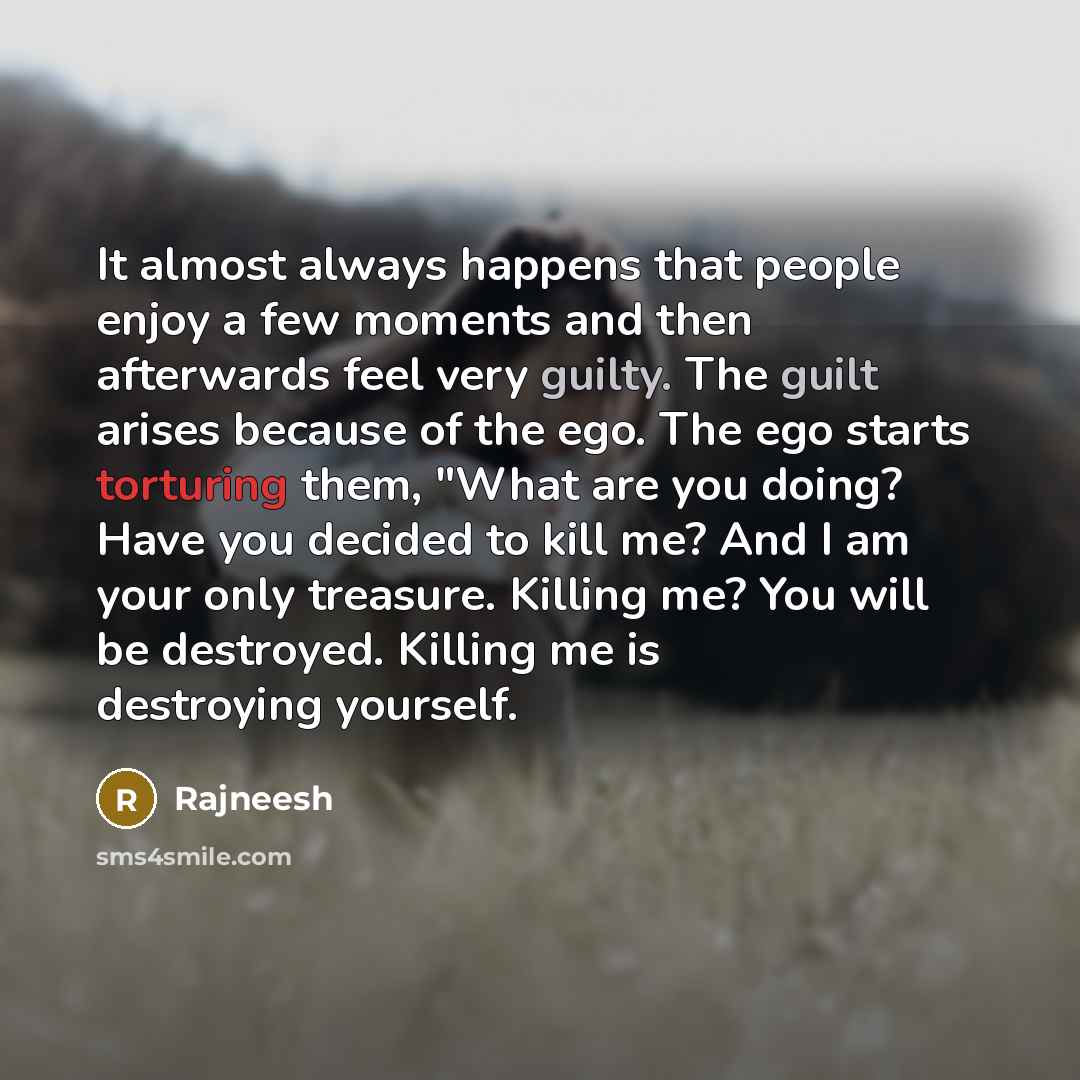 “It almost always happens that people enjoy a few moments and then afterwards feel very guilty. The guilt arises because of the ego. The ego starts torturing them, "What are you doing? Have you decided to kill me? And I am your only treasure. Killing me? You will be destroyed. Killing me is…” quote by Rajneesh