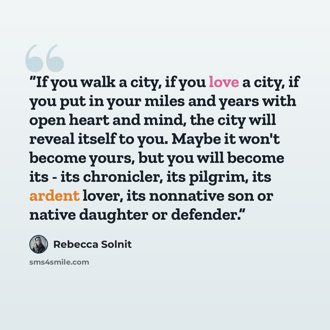“If you walk a city, if you love a city, if you put in your miles and years with open heart and mind, the city will reveal itself to you. Maybe it won't become yours, but you will become its - its chronicler, its pilgrim, its ardent lover, its nonnative son or native daughter or defender.” quote by Rebecca Solnit