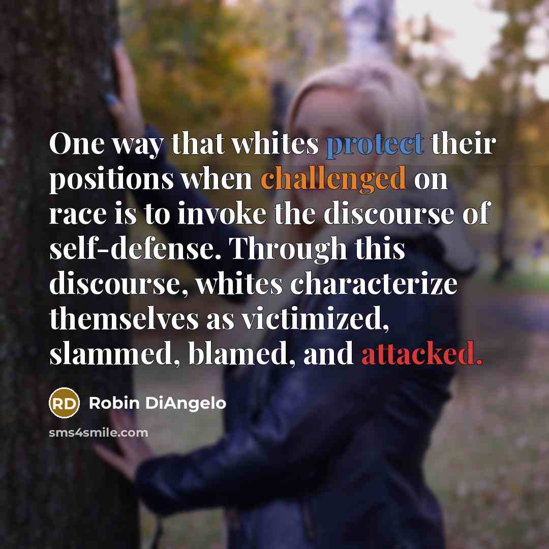 “One way that whites protect their positions when challenged on race is to invoke the discourse of self-defense. Through this discourse, whites characterize themselves as victimized, slammed, blamed, and attacked.” quote by Robin DiAngelo