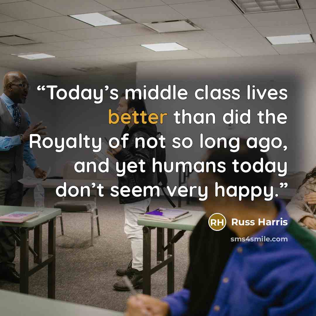 “Today’s middle class lives better than did the Royalty of not so long ago, and yet humans today don’t seem very happy.” quote by Russ Harris