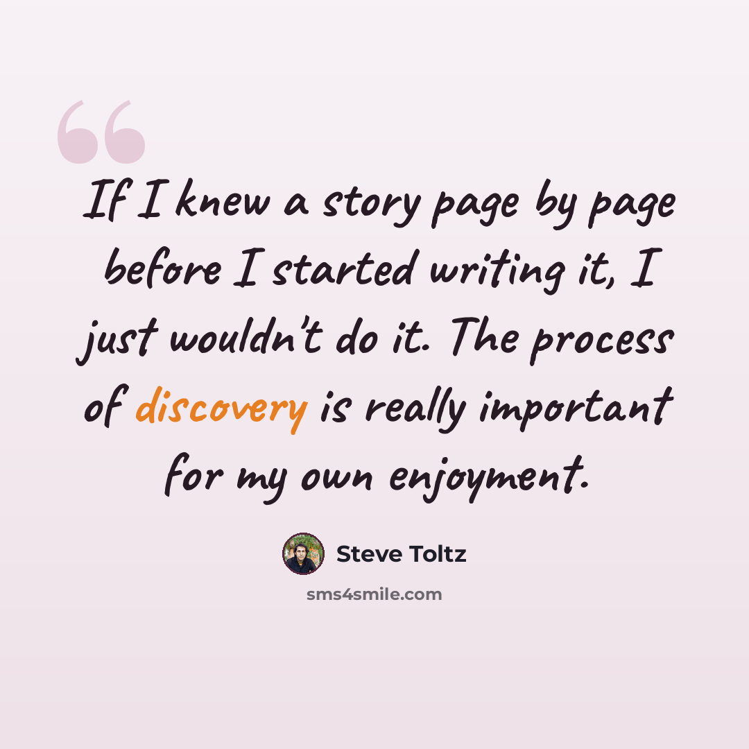 “If I knew a story page by page before I started writing it, I just wouldn't do it. The process of discovery is really important for my own enjoyment.” quote by Steve Toltz
