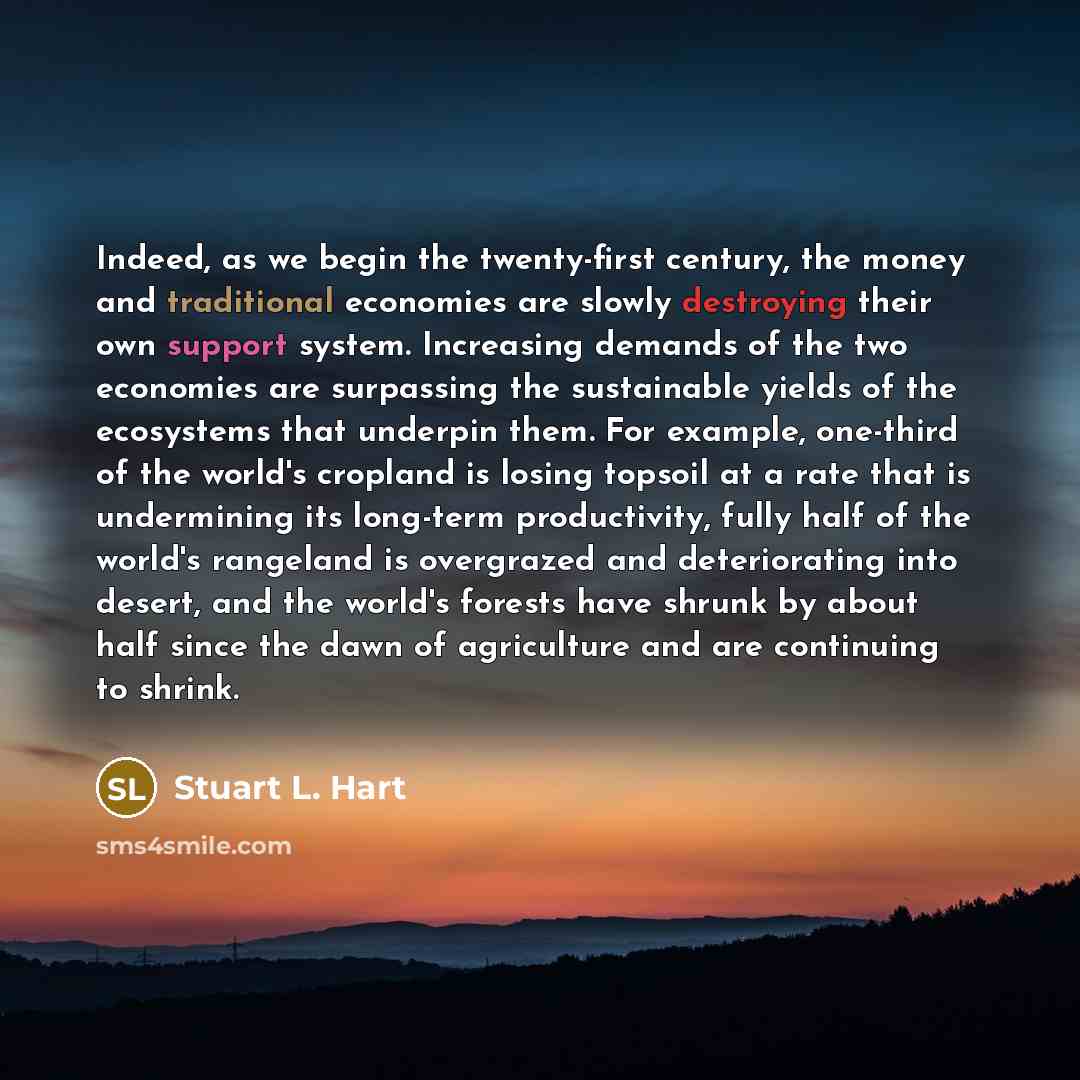 “Indeed, as we begin the twenty-first century, the money and traditional economies are slowly destroying their own support system. Increasing demands of the two economies are surpassing the sustainable yields of the ecosystems that underpin them. For example, one-third of the world's cropland is…” quote by Stuart L. Hart