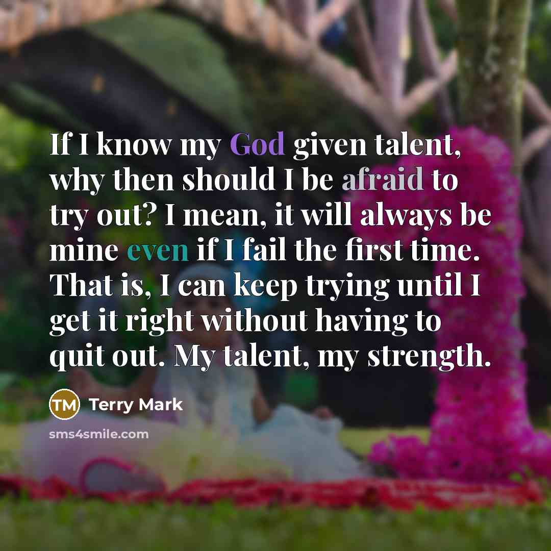 “If I know my God given talent, why then should I be afraid to try out? I mean, it will always be mine even if I fail the first time. That is, I can keep trying until I get it right without having to quit out. My talent, my strength.” quote by Terry Mark
