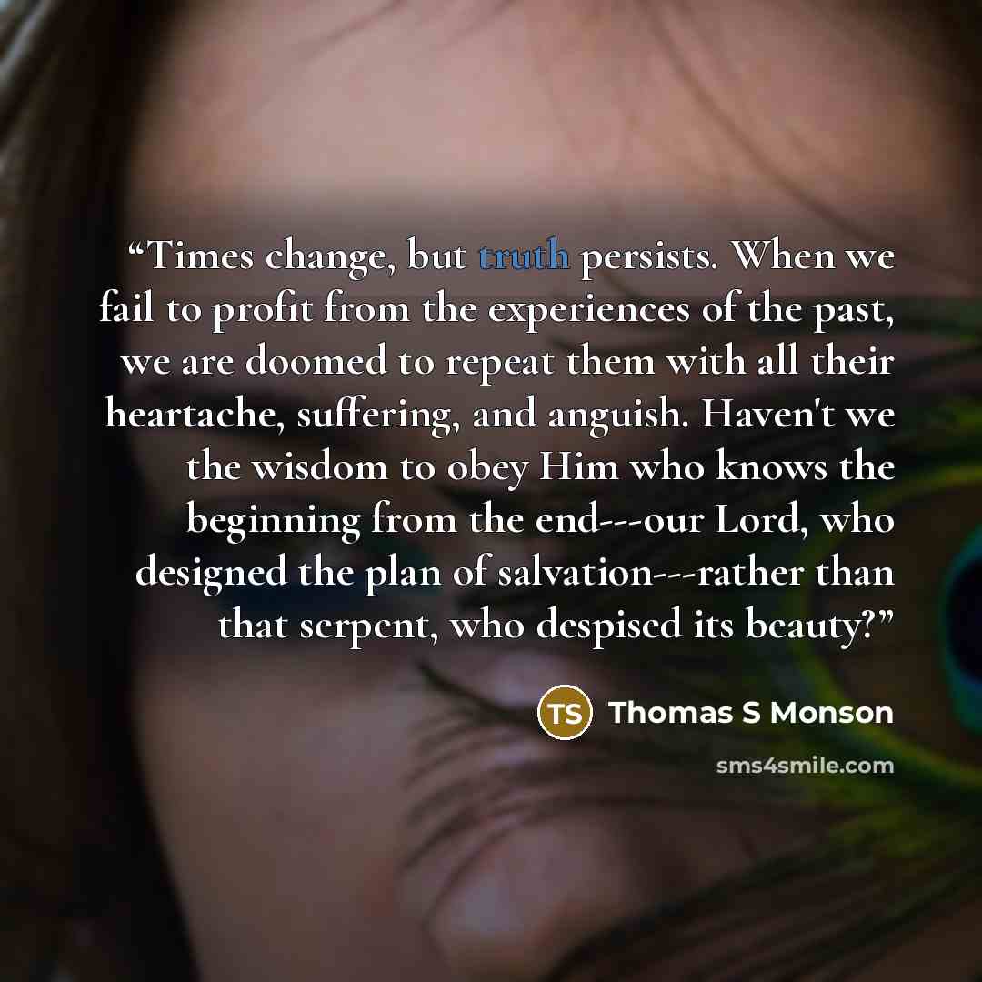 “Times change, but truth persists. When we fail to profit from the experiences of the past, we are doomed to repeat them with all their heartache, suffering, and anguish. Haven't we the wisdom to obey Him who knows the beginning from the end---our Lord, who designed the plan of salvation---rather…” quote by Thomas S Monson