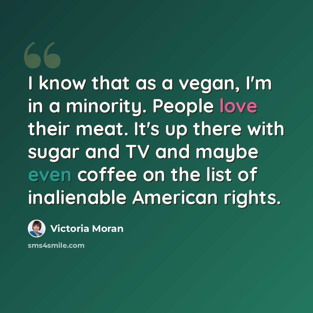 “I know that as a vegan, I'm in a minority. People love their meat. It's up there with sugar and TV and maybe even coffee on the list of inalienable American rights.” quote by Victoria Moran